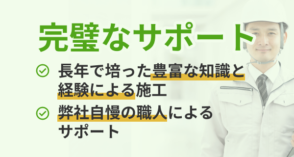 完璧なサポート 長年で培った豊富な意識と経験による施工 弊社自慢の職人によるサポート